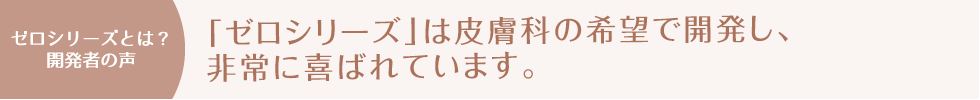 ゼロシリーズとは？開発者の声「ゼロシリーズ」は皮膚科の希望で開発し、非常に喜ばれています。
