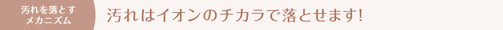 汚れを落とすメカニズム　汚れはイオンのチカラで落とせます！