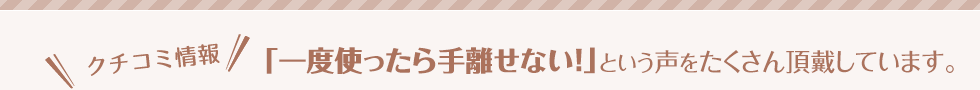 クチコミ情報　「一度使ったら手離せない！」という声をたくさん頂戴しています。