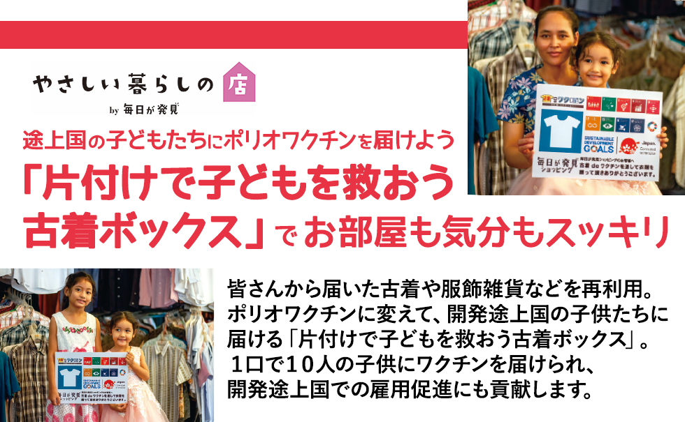 【「片付けで子どもを救おう古着ボックス」でお部屋も気分もスッキリ】皆さんから届いた古着や服飾雑貨などを再利用。ポリオワクチンに変えて、開発途上国の子どもたちに届ける「片付けで子どもを救おう古着ボックス」。１口で5人の子どもにワクチンを届けられ、開発途上国での雇用促進にも貢献します。