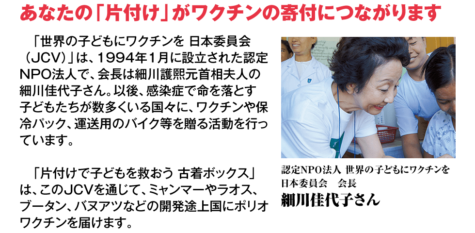 【あなたの「片付け」がワクチンの寄付につながります】「世界の子どもにワクチンを 日本委員会（JCV）」は、1994年1月に設立された認定NPO法人で、会長は細川護熙元首相夫人の細川佳代子さん。以後、感染症で命を落とす子どもたちが数多くいる国々に、ワクチンや保冷パック、運送用のバイク等を贈る活動を行っています。「片付けで子どもを救おう 古着ボックス」は、このJCVを通じて、ミャンマーやラオス、ブータン、バヌアツなどの開発途上国にポリオワクチンを届けます。