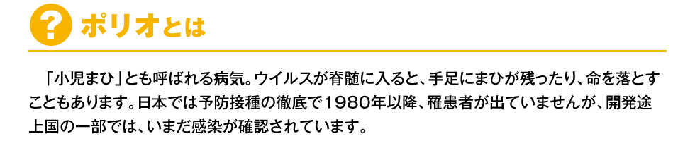 【ポリオとは？】「小児まひ」とも呼ばれる病気。ウイルスが脊髄に入ると、手足にまひが残ったり、命を落とすこともあります。日本では予防接種の徹底で1980年以降、罹患者が出ていませんが、開発途上国の一部では、いまだ感染が確認されています。