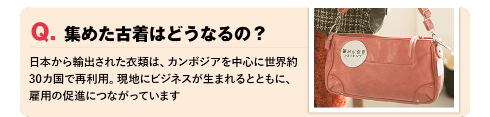 Q. 集めた古着はどうなるの？【届いたものは、開発途上国に安価で輸出販売。現地にビジネスが生まれるとともに、雇用の促進につながっています。】