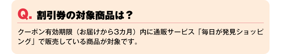 Q. 割引券の対象商品は？【クーポン有効期限（お届けから3カ月）内に通販サービス「毎日が発見ショッピング」で販売している商品が対象です。】