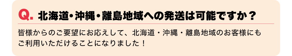 Q. 北海道・沖縄・離島地域への発送は可能ですか？【皆様からのご要望にお応えして、北海道・沖縄・離島地域のお客様にもご利用いただけることになりました！】