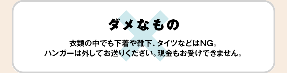 【ダメなもの】衣類の中でも下着や靴下、タイツなどはNG。ハンガーは外してお送りください。現金もお受けできません。