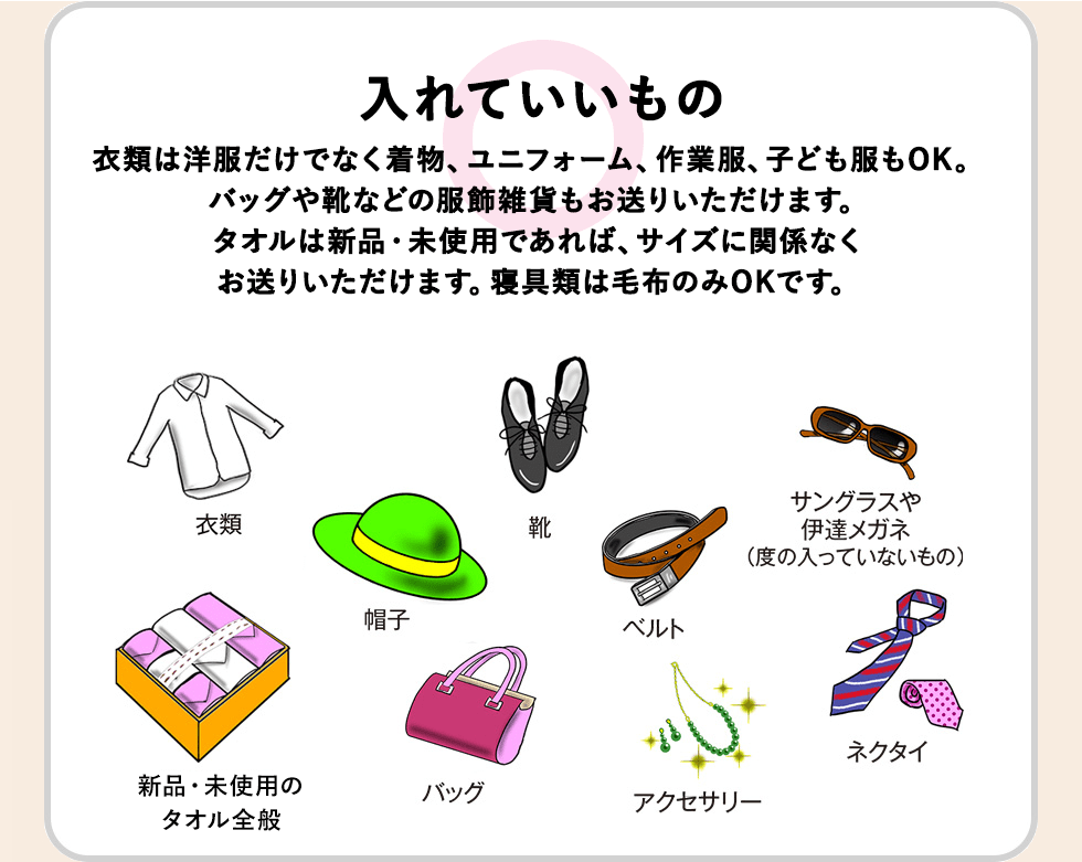 【入れていいもの】衣類は洋服だけでなく着物、ユニフォーム、作業着、子ども服もOK。バッグや靴などの服飾雑貨もお送りいただけます。未使用品に限り、贈答品のタオル類や寝具（シーツや毛布のセット、バスローブ）も受け付けます。贈答品は箱のままお入れください。