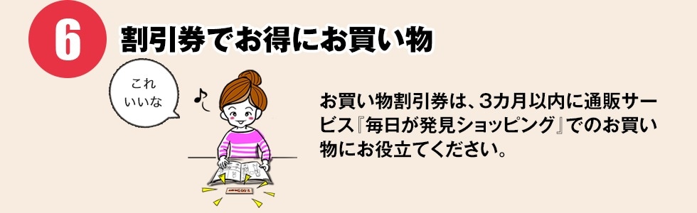 【割引券でお得にお買い物】お買い物割引券は、3カ月以内に通販サービス『毎日が発見ショッピング』でのお買い物にお役立てください。